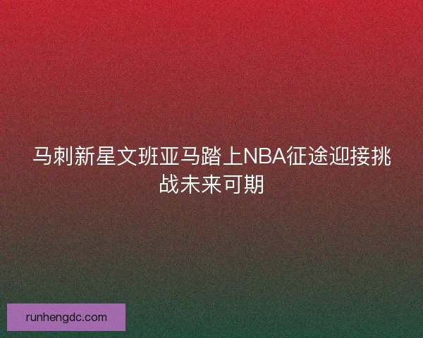 马刺新星文班亚马踏上NBA征途迎接挑战未来可期