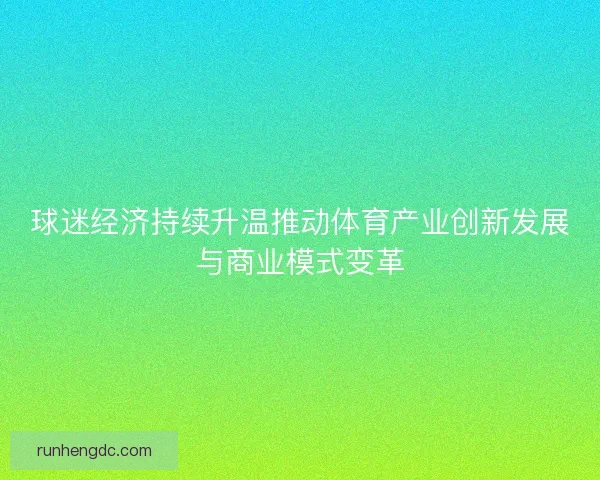 球迷经济持续升温推动体育产业创新发展与商业模式变革