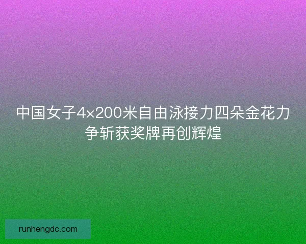 中国女子4×200米自由泳接力四朵金花力争斩获奖牌再创辉煌