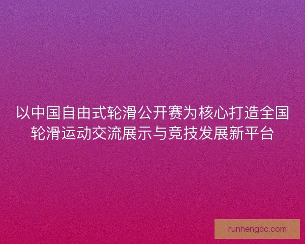 以中国自由式轮滑公开赛为核心打造全国轮滑运动交流展示与竞技发展新平台