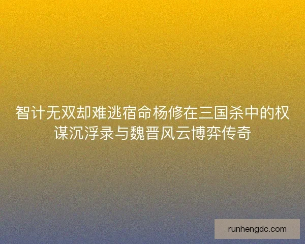 智计无双却难逃宿命杨修在三国杀中的权谋沉浮录与魏晋风云博弈传奇